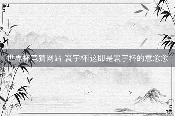 世界杯竞猜网站 寰宇杯|这即是寰宇杯的意念念