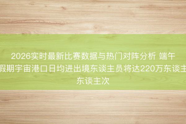 2026实时最新比赛数据与热门对阵分析 端午节假期宇宙港口日均进出境东谈主员将达220万东谈主次
