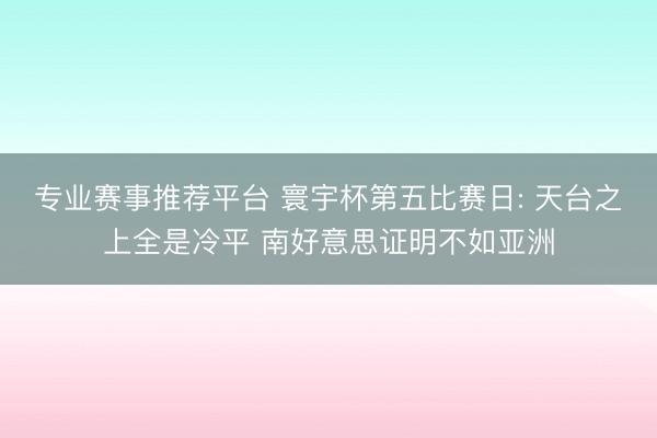 专业赛事推荐平台 寰宇杯第五比赛日: 天台之上全是冷平 南好意思证明不如亚洲