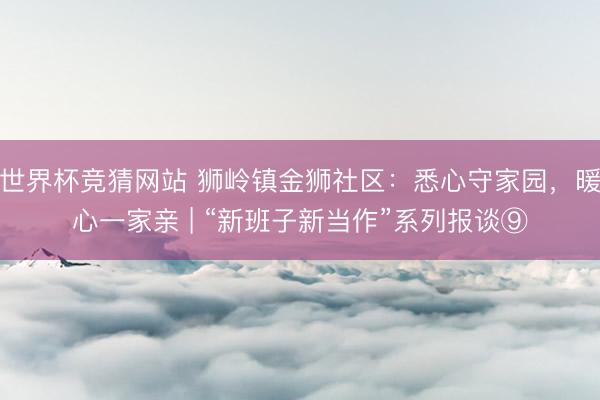 世界杯竞猜网站 狮岭镇金狮社区：悉心守家园，暖心一家亲 | “新班子新当作”系列报谈⑨