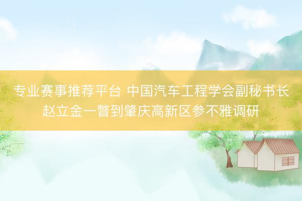 专业赛事推荐平台 中国汽车工程学会副秘书长赵立金一瞥到肇庆高新区参不雅调研
