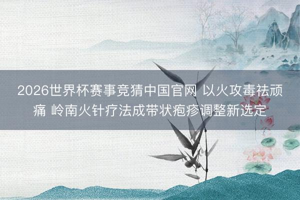 2026世界杯赛事竞猜中国官网 以火攻毒祛顽痛 岭南火针疗法成带状疱疹调整新选定