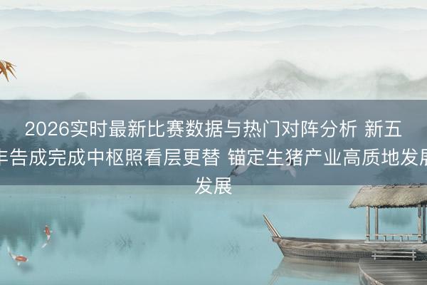 2026实时最新比赛数据与热门对阵分析 新五丰告成完成中枢照看层更替 锚定生猪产业高质地发展