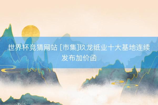 世界杯竞猜网站 [市集]玖龙纸业十大基地连续发布加价函