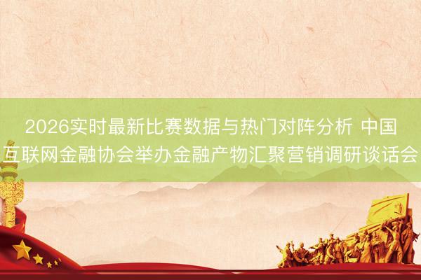 2026实时最新比赛数据与热门对阵分析 中国互联网金融协会举办金融产物汇聚营销调研谈话会