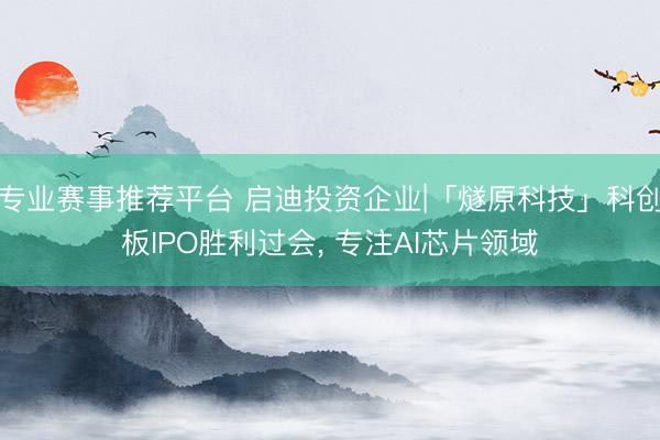 专业赛事推荐平台 启迪投资企业|「燧原科技」科创板IPO胜利过会， 专注AI芯片领域