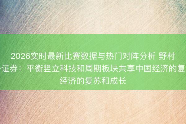 2026实时最新比赛数据与热门对阵分析 野村东方国外证券：平衡竖立科技和周期板块共享中国经济的复苏和成长
