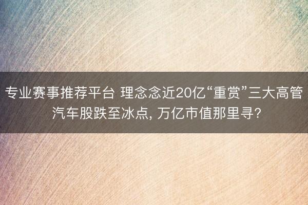 专业赛事推荐平台 理念念近20亿“重赏”三大高管 汽车股跌至冰点， 万亿市值那里寻?