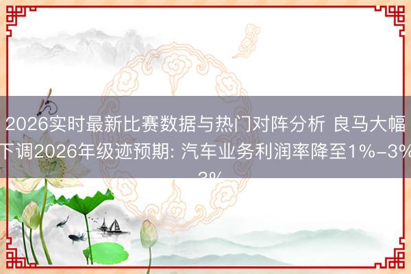 2026实时最新比赛数据与热门对阵分析 良马大幅下调2026年级迹预期: 汽车业务利润率降至1%-3%