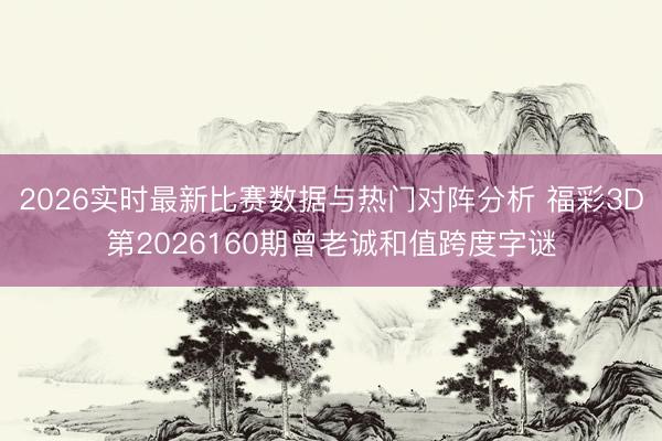 2026实时最新比赛数据与热门对阵分析 福彩3D第2026160期曾老诚和值跨度字谜