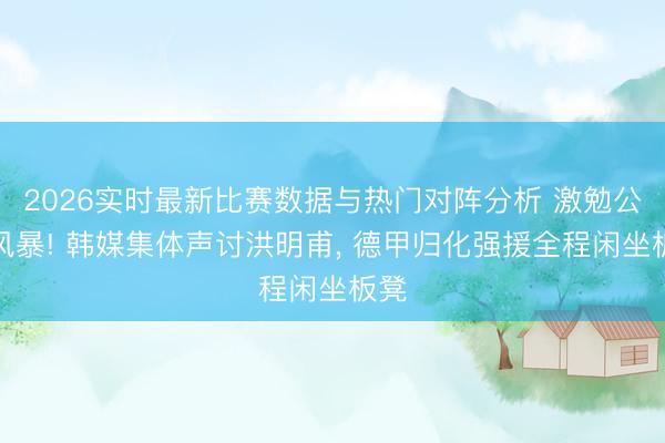 2026实时最新比赛数据与热门对阵分析 激勉公论风暴! 韩媒集体声讨洪明甫, 德甲归化强援全程闲坐板凳