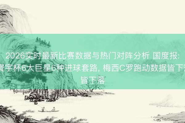 2026实时最新比赛数据与热门对阵分析 国度报: 寰宇杯6大巨星6种进球套路, 梅西C罗跑动数据皆下落