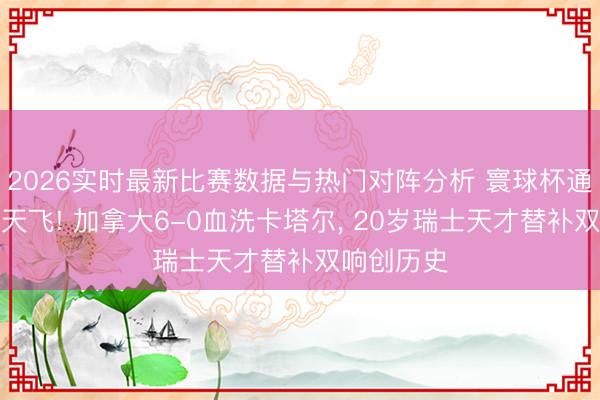 2026实时最新比赛数据与热门对阵分析 寰球杯通宵红牌满天飞! 加拿大6-0血洗卡塔尔, 20岁瑞士天才替补双响创历史