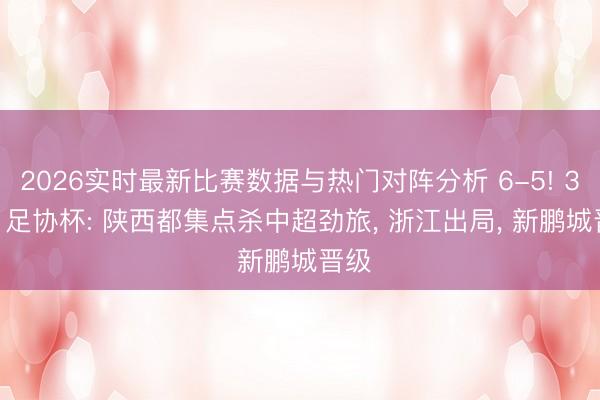 2026实时最新比赛数据与热门对阵分析 6-5! 3-1! 足协杯: 陕西都集点杀中超劲旅， 浙江出局， 新鹏城晋级